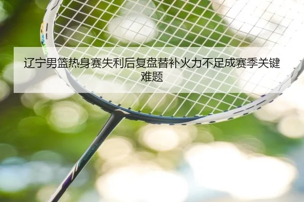 辽宁男篮热身赛失利后复盘替补火力不足成赛季关键难题